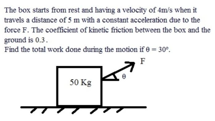 The box starts from rest and having a velocity of 4m/s when it
travels a distance of 5 m with a constant acceleration due to the
force F. The coefficient of kinetic friction between the box and the
ground is 0.3.
Find the total work done during the motion if 0 = 30°.
F
50 Kg
