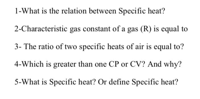 1-What is the relation between Specific heat?
2-Characteristic gas constant of a gas (R) is equal to
3- The ratio of two specific heats of air is equal to?
4-Which is greater than one CP or CV? And why?
5-What is Specific heat? Or define Specific heat?