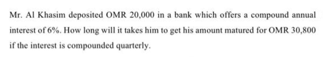 Mr. Al Khasim deposited OMR 20,000 in a bank which offers a compound annual
interest of 6%. How long will it takes him to get his amount matured for OMR 30,800
if the interest is compounded quarterly.
