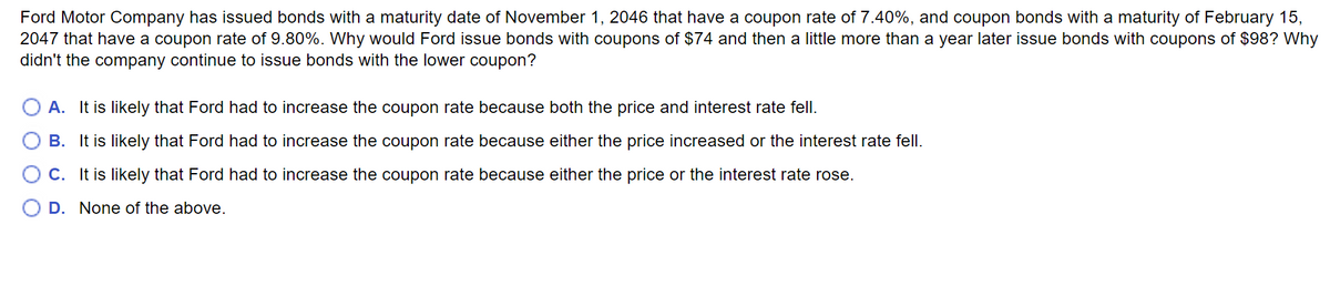 Ford Motor Company has issued bonds with a maturity date of November 1, 2046 that have a coupon rate of 7.40%, and coupon bonds with a maturity of February 15,
2047 that have a coupon rate of 9.80%. Why would Ford issue bonds with coupons of $74 and then a little more than a year later issue bonds with coupons of $98? Why
didn't the company continue to issue bonds with the lower coupon?
A. It is likely that Ford had to increase the coupon rate because both the price and interest rate fell.
B. It is likely that Ford had to increase the coupon rate because either the price increased or the interest rate fell.
C. It is likely that Ford had to increase the coupon rate because either the price or the interest rate rose.
D. None of the above.