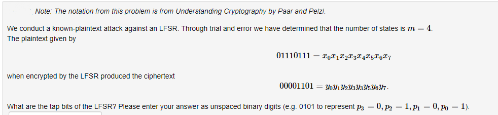 Note: The notation from this problem is from Understanding Cryptography by Paar and Pelzl.
We conduct a known-plaintext attack against an LFSR. Through trial and error we have determined that the number of states is m
4.
The plaintext given by
01110111
when encrypted by the LFSR produced the ciphertext
00001101
Y0Y1Y2Y3Y3Y5Y6Y7
What are the tap bits of the LFSR? Please enter your answer as unspaced binary digits (e.g. 0101 to represent p3 = 0, p2 = 1, P1 = 0, Po = 1).
