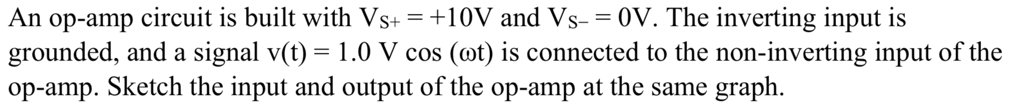 An op-amp circuit is built with Vs+ = +10V and Vs- = 0V. The inverting input is
grounded, and a signal v(t) = 1.0 V cos (@t) is connected to the non-inverting input of the
op-amp. Sketch the input and output of the op-amp at the same graph.
