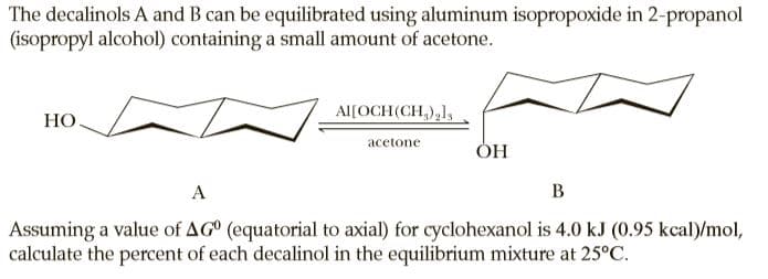 The decalinols A and B can be equilibrated using aluminum isopropoxide in 2-propanol
(isopropyl alcohol) containing a small amount of acetone.
Al[OCH(CH,),1,
НО
acetone
ОН
A
B
Assuming a value of AG° (equatorial to axial) for cyclohexanol is 4.0 kJ (0.95 kcal)/mol,
calculate the percent of each decalinol in the equilibrium mixture at 25°C.
