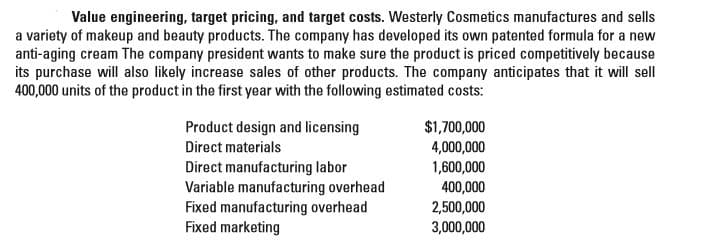 Value engineering, target pricing, and target costs. Westerly Cosmetics manufactures and sells
a variety of makeup and beauty products. The company has developed its own patented formula for a new
anti-aging cream The company president wants to make sure the product is priced competitively because
its purchase will also likely increase sales of other products. The company anticipates that it will sell
400,000 units of the product in the first year with the following estimated costs:
Product design and licensing
Direct materials
Direct manufacturing labor
Variable manufacturing overhead
Fixed manufacturing overhead
Fixed marketing
$1,700,000
4,000,000
1,600,000
400,000
2,500,000
3,000,000
