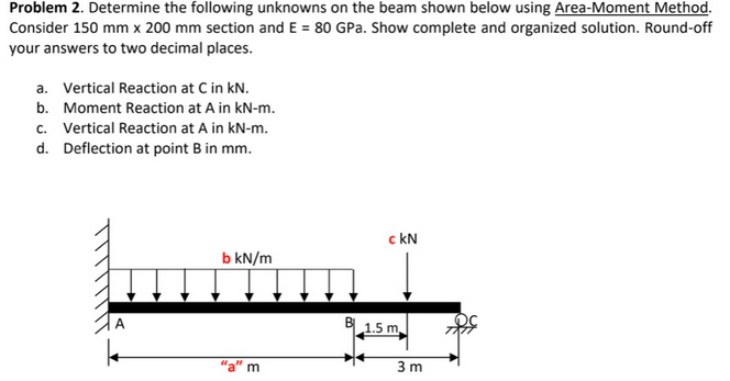 Problem 2. Determine the following unknowns on the beam shown below using Area-Moment Method.
Consider 150 mm x 200 mm section and E = 80 GPa. Show complete and organized solution. Round-off
your answers to two decimal places.
a. Vertical Reaction at C in kN.
b. Moment Reaction at A in kN-m.
c. Vertical Reaction at A in kN-m.
d. Deflection at point B in mm.
A
k
b kN/m
m
c kN
1.5 m.
3m