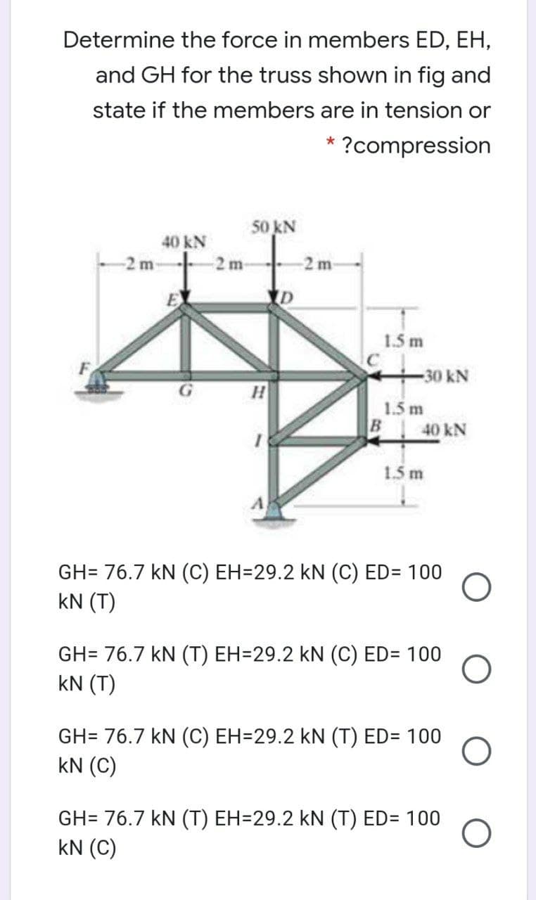 Determine the force in members ED, EH,
and GH for the truss shown in fig and
state if the members are in tension or
* ?compression
50 kN
40 kN
-2 m
1.5 m
30 kN
1.5 m
B 40 kN
1.5 m
GH= 76.7 kN (C) EH=29.2 kN (C) ED= 100
kN (T)
GH= 76.7 kN (T) EH=29.2 kN (C) ED= 100
kN (T)
GH= 76.7 kN (C) EH=29.2 kN (T) ED= 100
kN (C)
GH= 76.7 kN (T) EH=29.2 kN (T) ED= 100
kN (C)
