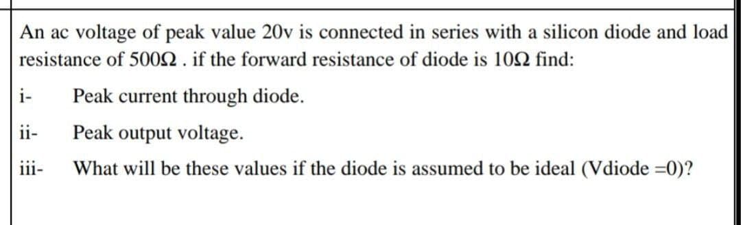 An ac voltage of peak value 20v is connected in series with a silicon diode and load
resistance of 500N . if the forward resistance of diode is 102 find:
i-
Peak current through diode.
ii-
Peak output voltage.
iii-
What will be these values if the diode is assumed to be ideal (Vdiode =0)?
