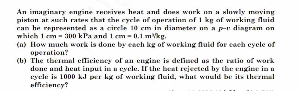 An imaginary engine receives heat and does work on a slowly moving
piston at such rates that the cycle of operation of 1 kg of working fluid
can be represented as a circle 10 cm in diameter on a p-v diagram on
which 1 cm = 300 kPa and 1 cm = 0.1 m³/kg.
(a) How much work is done by each kg of working fluid for each cycle of
operation?
(b) The thermal efficiency of an engine is defined as the ratio of work
done and heat input in a cycle. If the heat rejected by the engine in
cycle is 1000 kJ per kg of working fluid, what would be its thermal
efficiency?
