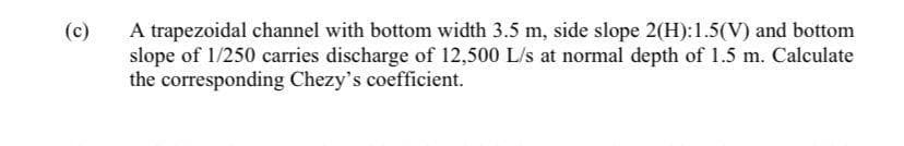 A trapezoidal channel with bottom width 3.5 m, side slope 2(H):1.5(V) and bottom
slope of 1/250 carries discharge of 12,500 L/s at normal depth of 1.5 m. Calculate
the corresponding Chezy's coefficient.
(c)
