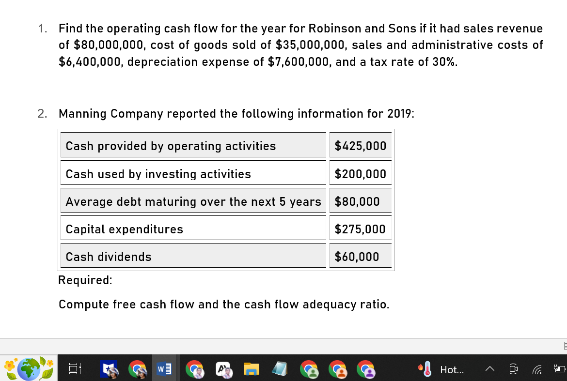 1. Find the operating cash flow for the year for Robinson and Sons if it had sales revenue
of $80,000,000, cost of goods sold of $35,000,000, sales and administrative costs of
$6,400,000, depreciation expense of $7,600,000, and a tax rate of 30%.
2. Manning Company reported the following information for 2019:
Cash provided by operating activities
Cash used by investing activities
$425,000
$200,000
Average debt maturing over the next 5 years $80,000
Capital expenditures
Cash dividends
$275,000
$60,000
Required:
Compute free cash flow and the cash flow adequacy ratio.
D
W
Hot...
>
(8)
ढ