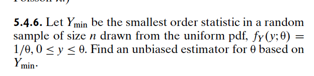 5.4.6. Let Ymin be the smallest order statistic in a random
sample of size n drawn from the uniform pdf, fy(y; 0) =
1/0, 0 ≤ y ≤0. Find an unbiased estimator for 0 based on
Ymin.