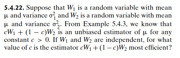 5.4.22. Suppose that W₁ is a random variable with mean
μ and variance σ² and W₂ is a random variable with mean
μ and variance 022. From Example 5.4.3, we know that
CW1 (1c)W2 is an unbiased estimator of µ for any
constant c > 0. If W₁ and W₂ are independent, for what
value of c is the estimator cW₁ + (1 - c)W₂ most efficient?