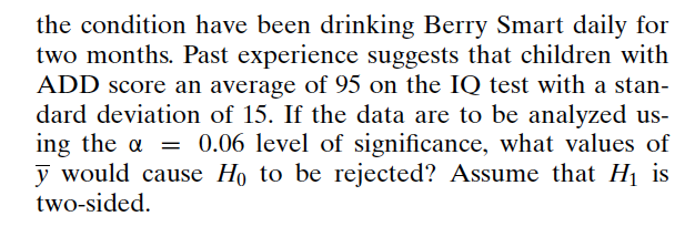 the condition have been drinking Berry Smart daily for
two months. Past experience suggests that children with
ADD score an average of 95 on the IQ test with a stan-
dard deviation of 15. If the data are to be analyzed us-
ing the α = 0.06 level of significance, what values of
y would cause Ho to be rejected? Assume that H₁ is
two-sided.