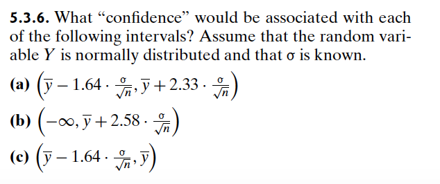 5.3.6. What "confidence" would be associated with each
of the following intervals? Assume that the random vari-
able Y is normally distributed and that σ is known.
(a) (-1.64 +2.33.)
(b) (-∞, +2.58.)
y
(c) ( − 1.64)