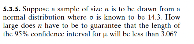 5.3.5. Suppose a sample of size n is to be drawn from a
normal distribution where σ is known to be 14.3. How
large does n have to be to guarantee that the length of
the 95% confidence interval for μ will be less than 3.06?
