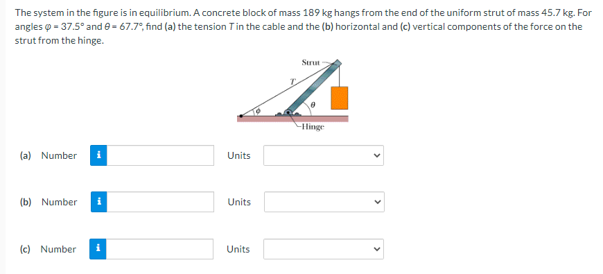 The system in the figure is in equilibrium. A concrete block of mass 189 kg hangs from the end of the uniform strut of mass 45.7 kg. For
angles o = 37.5° and e = 67.7°, find (a) the tension Tin the cable and the (b) horizontal and (c) vertical components of the force on the
strut from the hinge.
Strut
Hinge
(a) Number
i
Units
(b) Number
i
Units
(c) Number
i
Units
>

