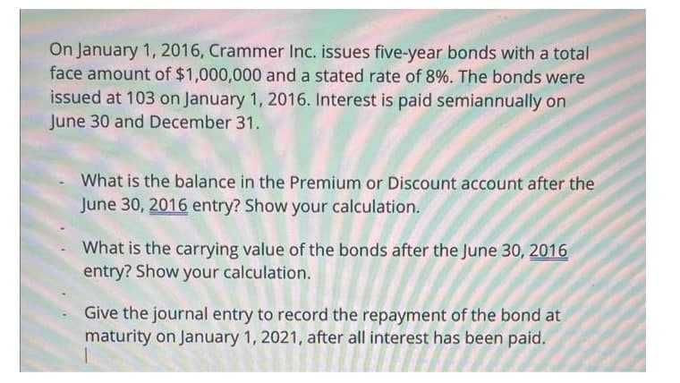 On January 1, 2016, Crammer Inc. issues five-year bonds with a total
face amount of $1,000,000 and a stated rate of 8%. The bonds were
issued at 103 on January 1, 2016. Interest is paid semiannually on
June 30 and December 31.
What is the balance in the Premium or Discount account after the
June 30, 2016 entry? Show your calculation.
What is the carrying value of the bonds after the June 30, 2016
entry? Show your calculation.
Give the journal entry to record the repayment of the bond at
maturity on January 1, 2021, after all interest has been paid.