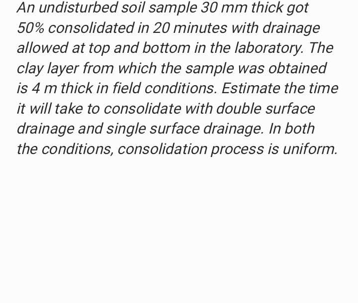 An undisturbed
soil sample 30 mm thick got
50% consolidated in 20 minutes with drainage
allowed at top and bottom in the laboratory. The
clay layer from which the sample was obtained
is 4 m thick in field conditions. Estimate the time
it will take to consolidate with double surface
drainage and single surface drainage. In both
the conditions, consolidation process is uniform.