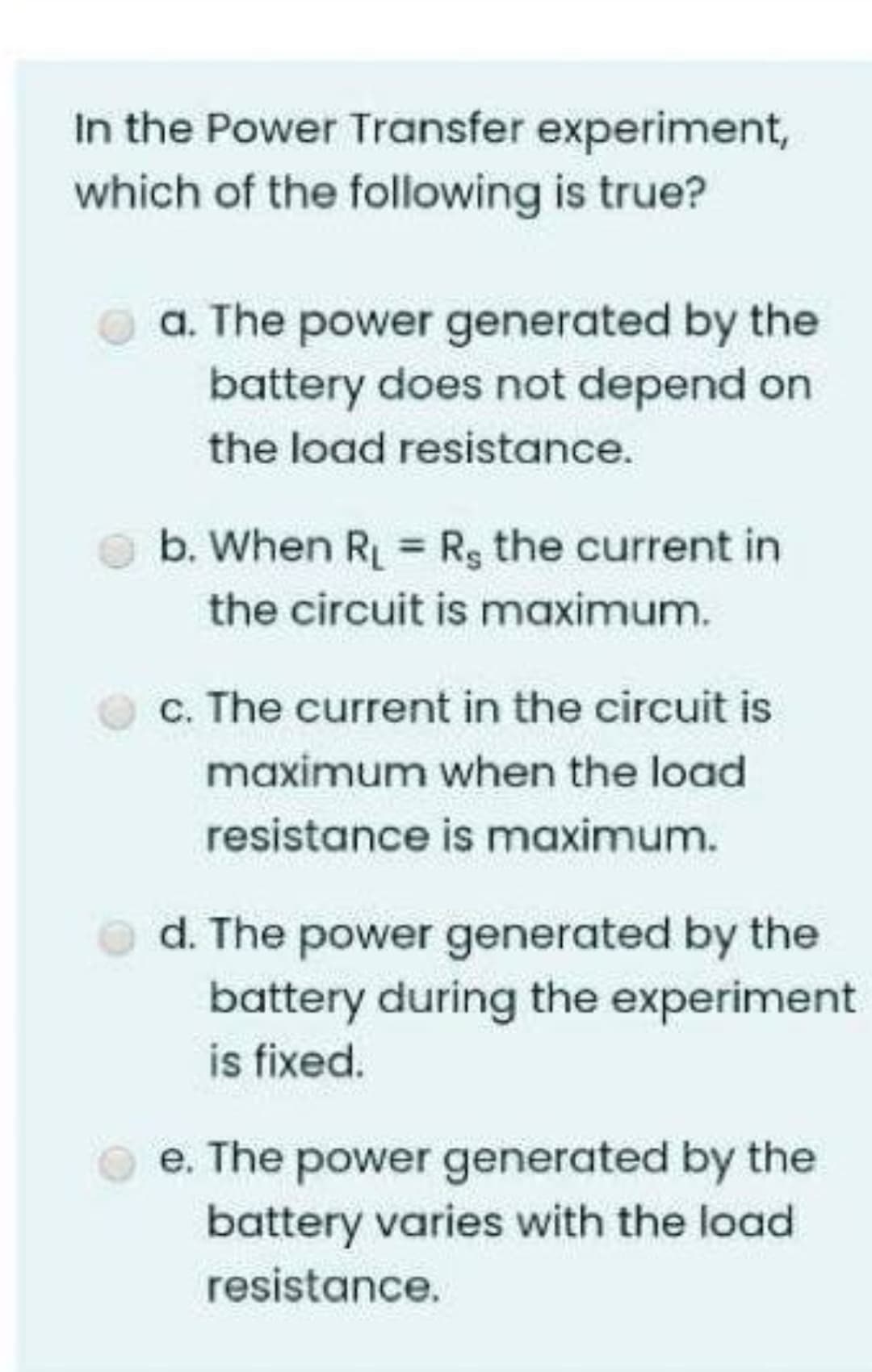 In the Power Transfer experiment,
which of the following is true?
a. The power generated by the
battery does not depend on
the load resistance.
b. When R = Rg the current in
the circuit is maximum.
c. The current in the circuit is
maximum when the load
resistance is maximum.
d. The power generated by the
battery during the experiment
is fixed.
e. The power generated by the
battery varies with the load
resistance.
