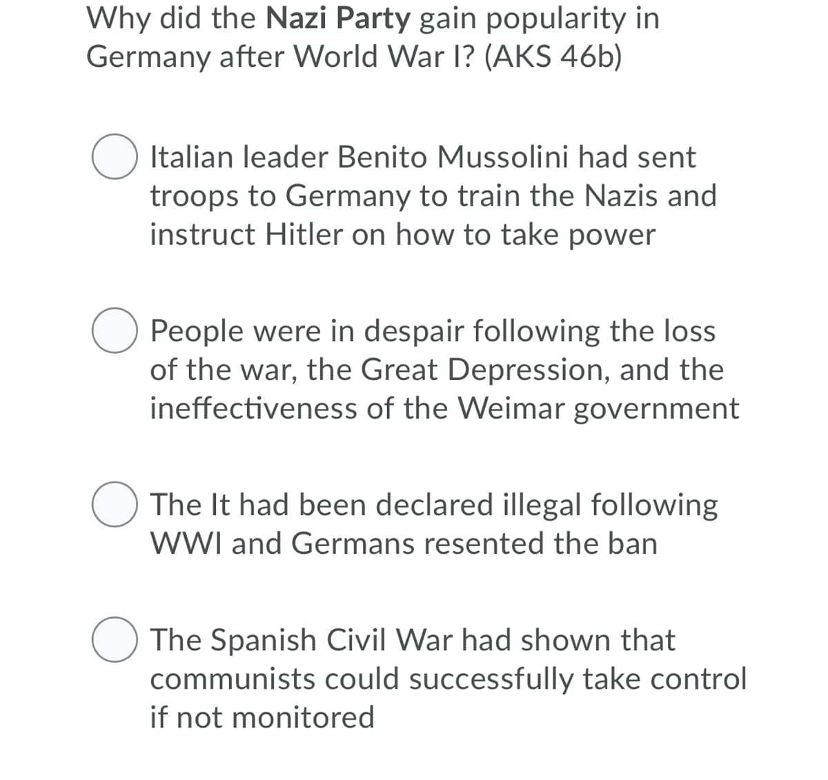 Why did the Nazi Party gain popularity in
Germany after World War I? (AKS 46b)
Italian leader Benito Mussolini had sent
troops to Germany to train the Nazis and
instruct Hitler on how to take power
People were in despair following the loss
of the war, the Great Depression, and the
ineffectiveness of the Weimar government
The It had been declared illegal following
WWI and Germans resented the ban
The Spanish Civil War had shown that
communists could successfully take control
if not monitored
