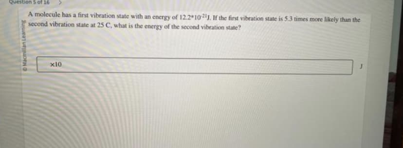 Question 5 of 16
A molecule has a first vibration state with an energy of 12.2 10-21J. If the first vibration state is 5.3 times more likely than the
second vibration state at 25 C, what is the energy of the second vibration state?
Macmillan Learning
x10