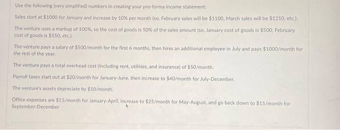 Use the following (very simplified) numbers in creating your pro-forma income statement:
Sales start at $1000 for January and increase by 10% per month (so, February sales will be $1100, March sales will be $1210, etc.).
The venture uses a markup of 100%, so the cost of goods is 50% of the sales amount (so, January cost of goods is $500, February
cost of goods is $550, etc.).
The venture pays a salary of $500/month for the first 6 months, then hires an additional employee in July and pays $1000/month for
the rest of the year.
The venture pays a total overhead cost (including rent, utilities, and insurance) of $50/month.
Payroll taxes start out at $20/month for January-June, then increase to $40/month for July-December.
The venture's assets depreciate by $10/month.
Office expenses are $15/month for January-April, increase to $25/month for May-August, and go back down to $15/month for
September-December
