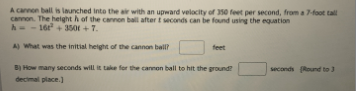 A cannon ball is launched into the air with an upward velocity of 350 feet per second, from a 7-foot tall
cannon. The height h of the cannon ball after t seconds can be found using the equation
h-- 16+ 350 + 7.
18
A) what was the initial height of the cannon ball?
feet
B) How many seconds will it take for the cannon ball to hit the ground?
seconds Round to 3
decimal place.)
