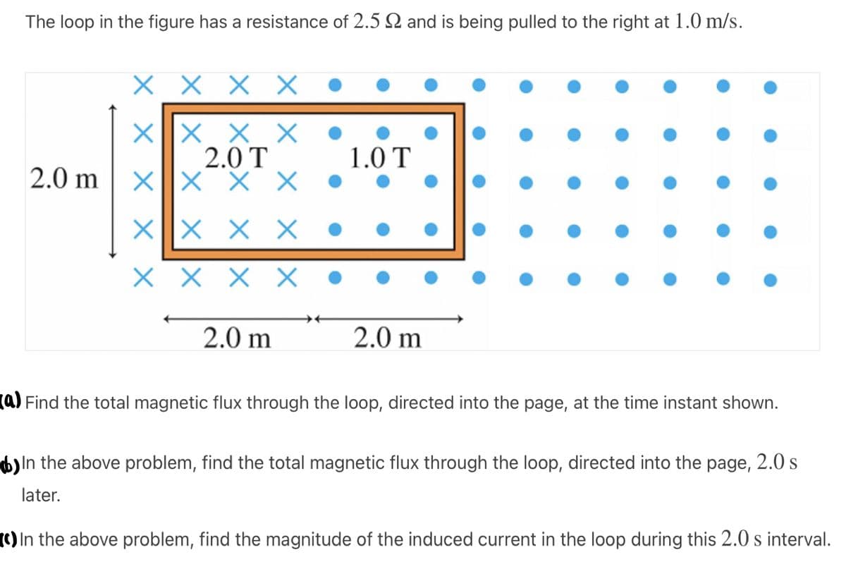 The loop in the figure has a resistance of 2.5 2 and is being pulled to the right at 1.0 m/s.
X X
X||X × X
2.0 T
X||X
1.0 T
2.0 m
X X
X ||× × X
X X X X •
2.0 m
2.0 m
(a) Find the total magnetic flux through the loop, directed into the page, at the time instant shown.
b)In the above problem, find the total magnetic flux through the loop, directed into the page, 2.0 s
later.
(c) In the above problem, find the magnitude of the induced current in the loop during this 2.0 s interval.

