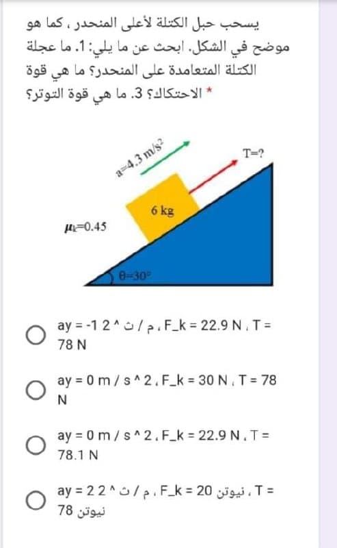 يسحب حبل الكتلة لأعلى المنحدر، كما هو
موضح في الشكل. ابحث عن ما يلي: 1. ما عجلة
قوة
الكتلة المتعامدة على المنحدر؟ ما
هي
قوة التوتر؟
هي
lo .3 ŞJIS *
T=?
a=4.3 m/s?
6 kg
H=0.45
0-30
ay = -1 2^/ p. F_k = 22.9 N. T=
78 N
ay = 0 m/s^2.F_k = 30 N.T = 78
N
ay = 0 m/s^2.F_k = 22.9 N.TD
78.1 N
ay = 22 ^/p. F_k 20 . T =
نیوتن 78
