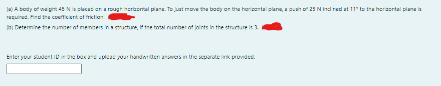 (a) A body of weight 45 N is placed on a rough horizontal plane. To just move the body on the horizontal plane, a push of 25 N inclined at 11° to the horizontal plane is
required. Find the coefficient of friction.
(b) Determine the number of members in a structure, if the total number of joints in the structure is 3.
Enter your student ID in the box and upload your handwritten answers in the separate link provided.
