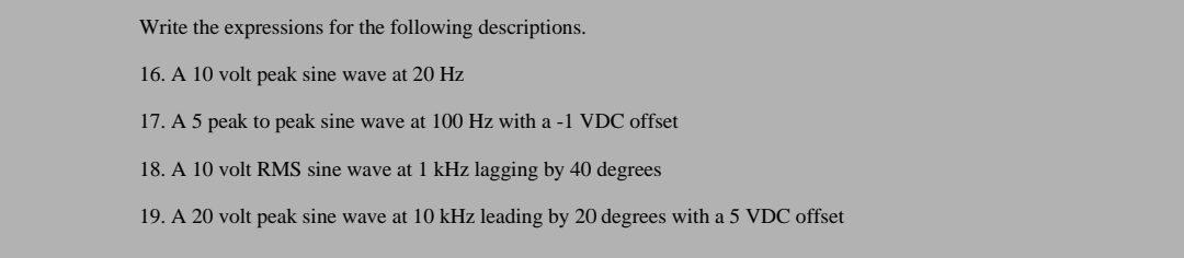 Write the expressions for the following descriptions.
16. A 10 volt peak sine wave at 20 Hz
17. A 5 peak to peak sine wave at 100 Hz with a -1 VDC offset
18. A 10 volt RMS sine wave at 1 kHz lagging by 40 degrees
19. A 20 volt peak sine wave at 10 kHz leading by 20 degrees with a 5 VDC offset
