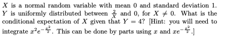 X is a normal random variable with mean 0 and standard deviation 1.
Y is uniformly distributed between and 0, for X + 0. What is the
conditional expectation of X given that Y = 4? [Hint: you will need to
integrate x?e-. This can be done by parts using x and re
