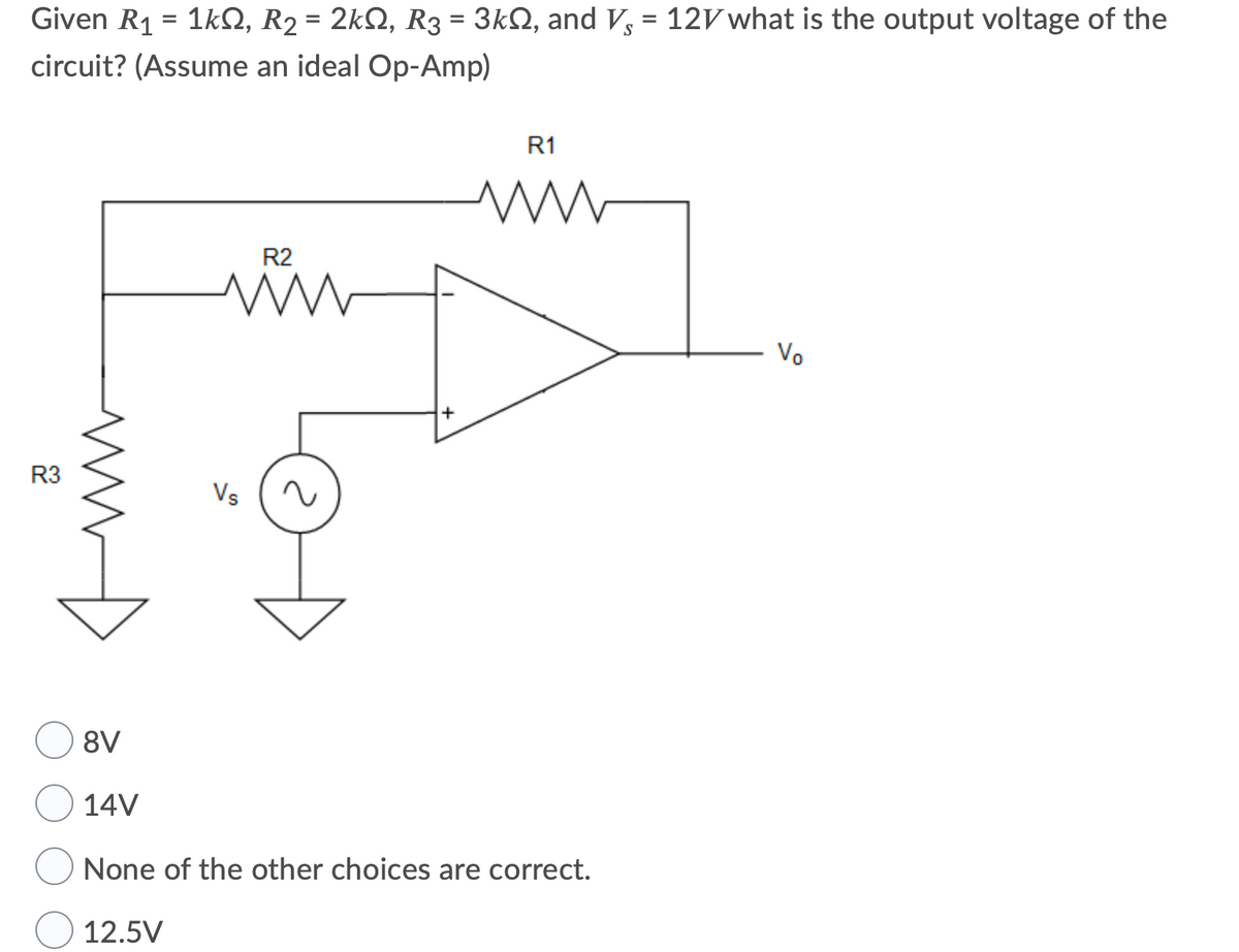 Given R1 = 1kS, R2 = 2kQ, R3 = 3kN, and V, = 12V what is the output voltage of the
%3D
%3D
circuit? (Assume an ideal Op-Amp)
R1
R2
Vo
R3
Vs
8V
14V
None of the other choices are correct.
12.5V
