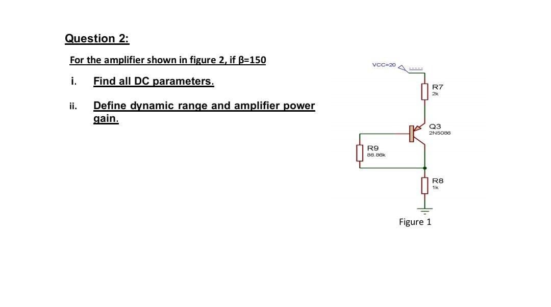 Question 2:
For the amplifier shown in figure 2, if B=150
VCC=20 A
i.
Find all DC parameters.
R7
Define dynamic range and amplifier power
gain.
ii.
Q3
2NS086
R9
86.86k
R8
1k
Figure 1
