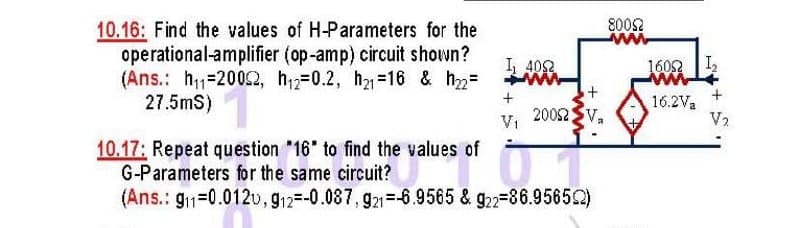 10.16: Find the values of H-Parameters for the
800S2
operational-amplifier (op-amp) circuit shown?
(Ans.: h=20062, h12=0.2, h-16 & h=
27.5mS)
I 402
1602 |I
20052
16.2Va
V2
Vi
10.17: Repeat question "16 to find the values of
G-Parameters for the same circuit?
(Ans.: g1=0.012v, g12=-0.087, g21=-6.9565 & g22-86.95652)
