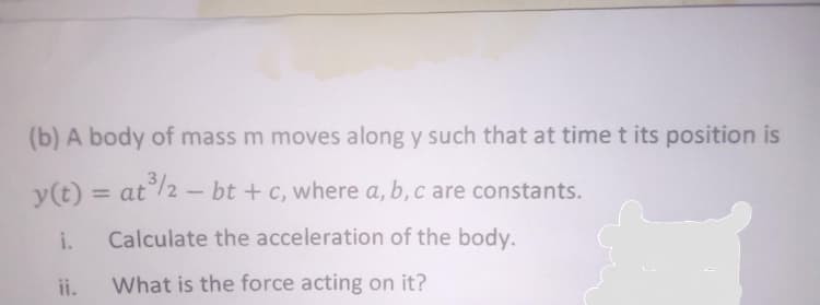 (b) A body of mass m moves along y such that at timet its position is
y(t) = at/2 - bt + c, where a, b, c are constants.
%3D
i.
Calculate the acceleration of the body.
ii.
What is the force acting on it?
