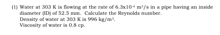 (1) Water at 303 K is flowing at the rate of 6.3x10-4 m³/s in a pipe having an inside
diameter (ID) of 52.5 mm. Calculate the Reynolds number.
Density of water at 303 K is 996 kg/m³.
Viscosity of water is 0.8 cp.
