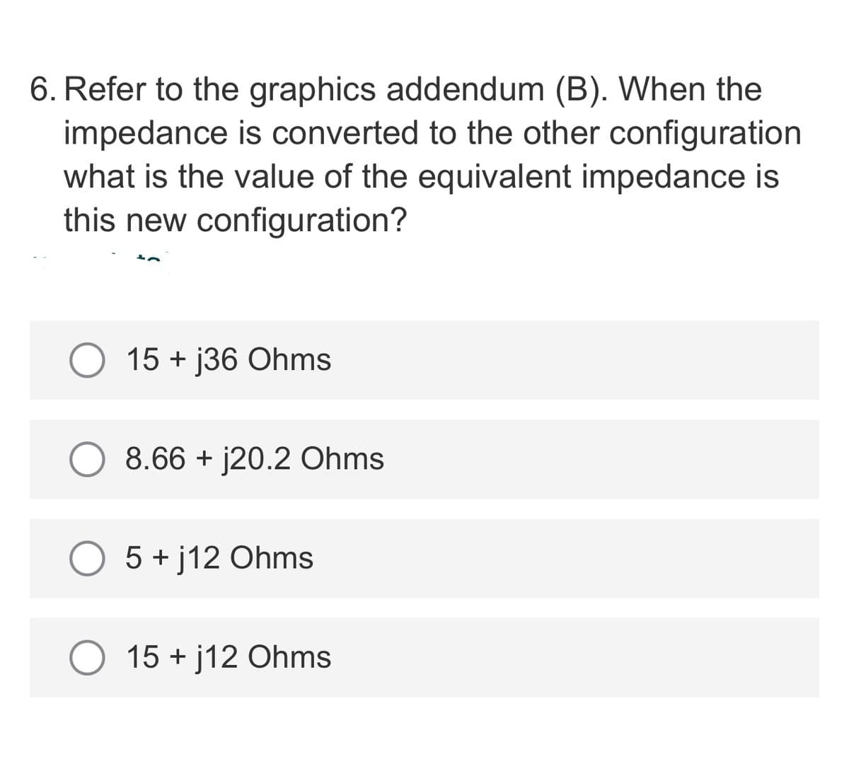 6. Refer to the graphics addendum (B). When the
impedance is converted to the other configuration
what is the value of the equivalent impedance is
this new configuration?
15 + j36 Ohms
8.66 + j20.2 Ohms
5 + j12 Ohms
O 15 + j12 Ohms