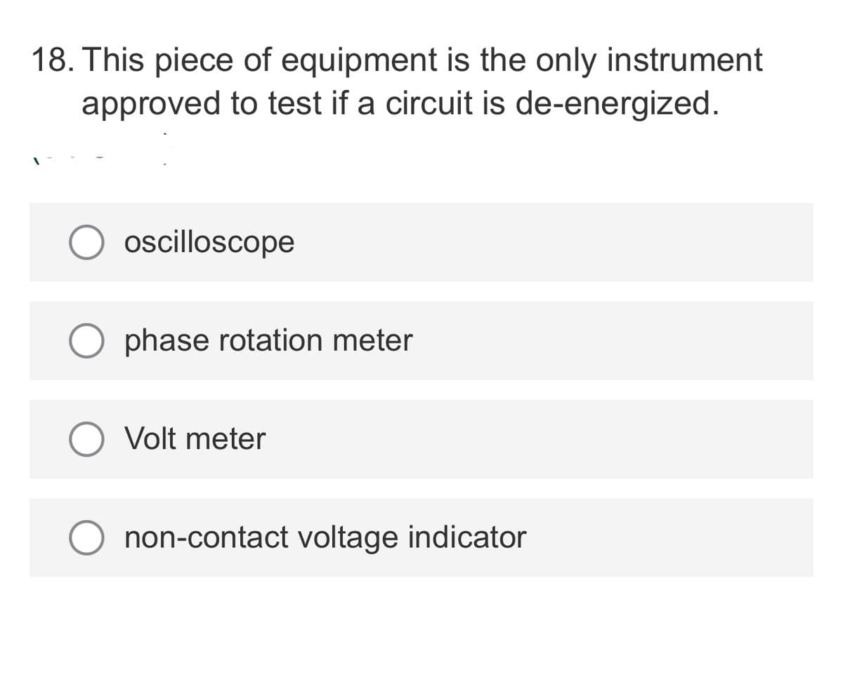 18. This piece of equipment is the only instrument
approved to test if a circuit is de-energized.
oscilloscope
O phase rotation meter
Volt meter
non-contact voltage indicator
