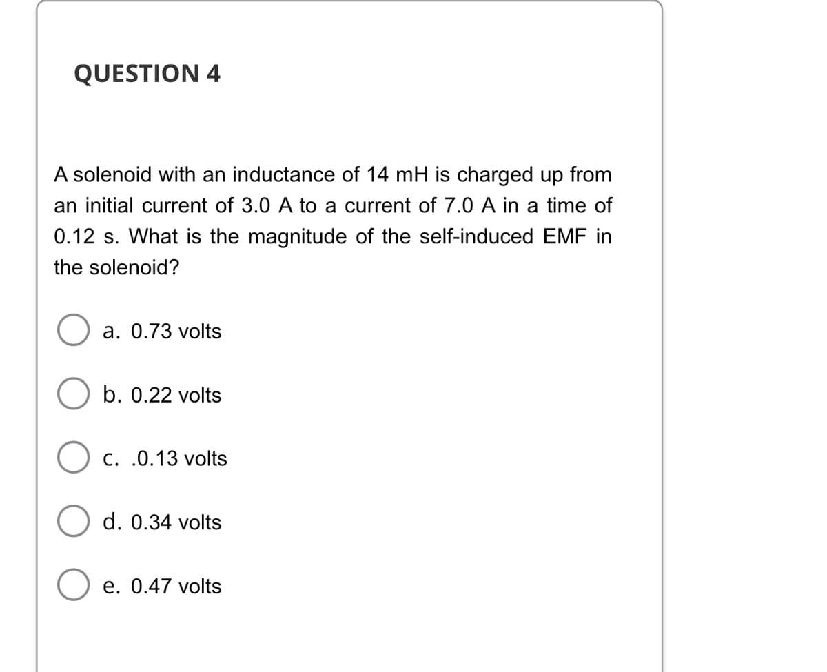 QUESTION 4
A solenoid with an inductance of 14 mH is charged up from
an initial current of 3.0 A to a current of 7.0 A in a time of
0.12 s. What is the magnitude of the self-induced EMF in
the solenoid?
a. 0.73 volts
b. 0.22 volts
C. .0.13 volts
d. 0.34 volts
e. 0.47 volts