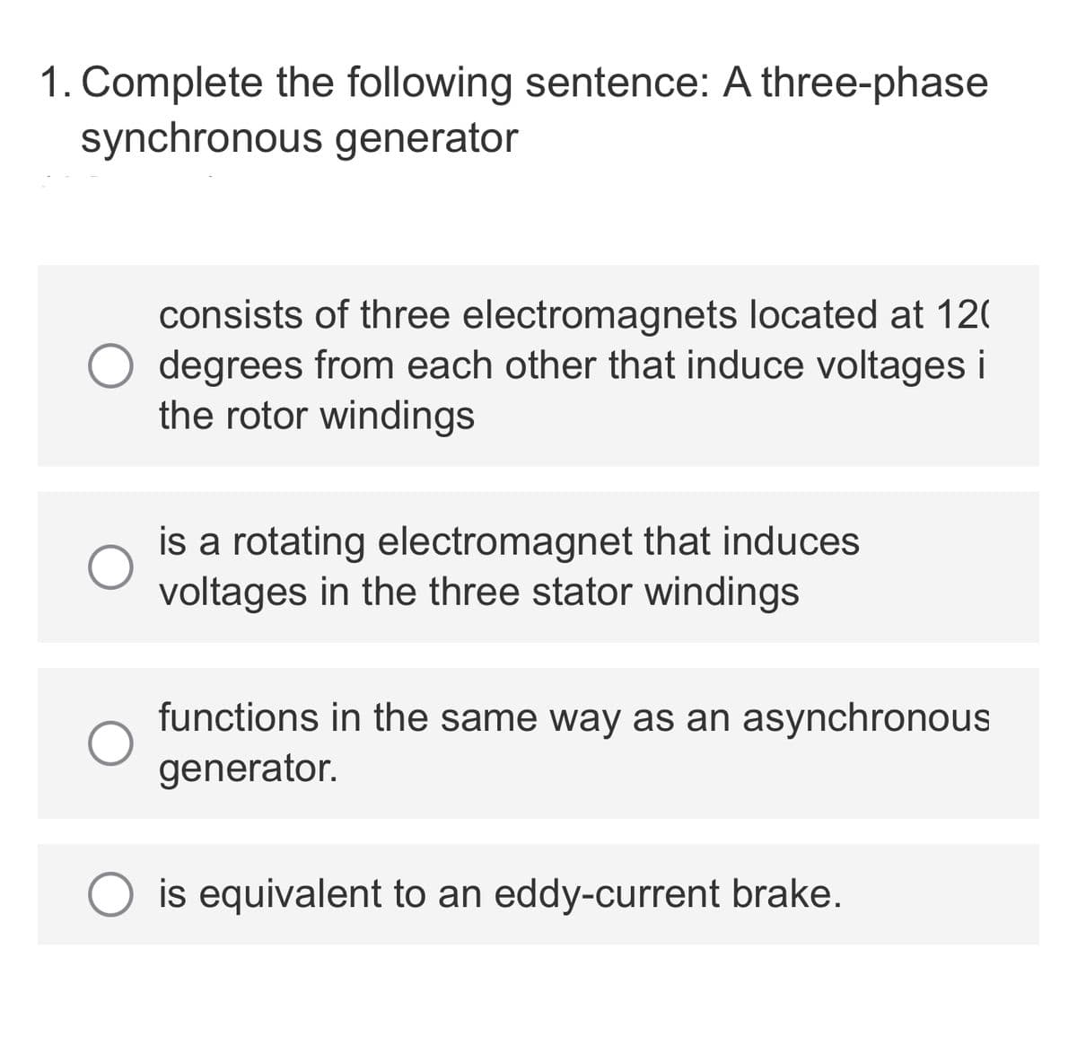 1. Complete the following sentence: A three-phase
synchronous generator
consists of three electromagnets located at 120
degrees from each other that induce voltages i
the rotor windings
is a rotating electromagnet that induces
voltages in the three stator windings
functions in the same way as an asynchronous
generator.
is equivalent to an eddy-current brake.
