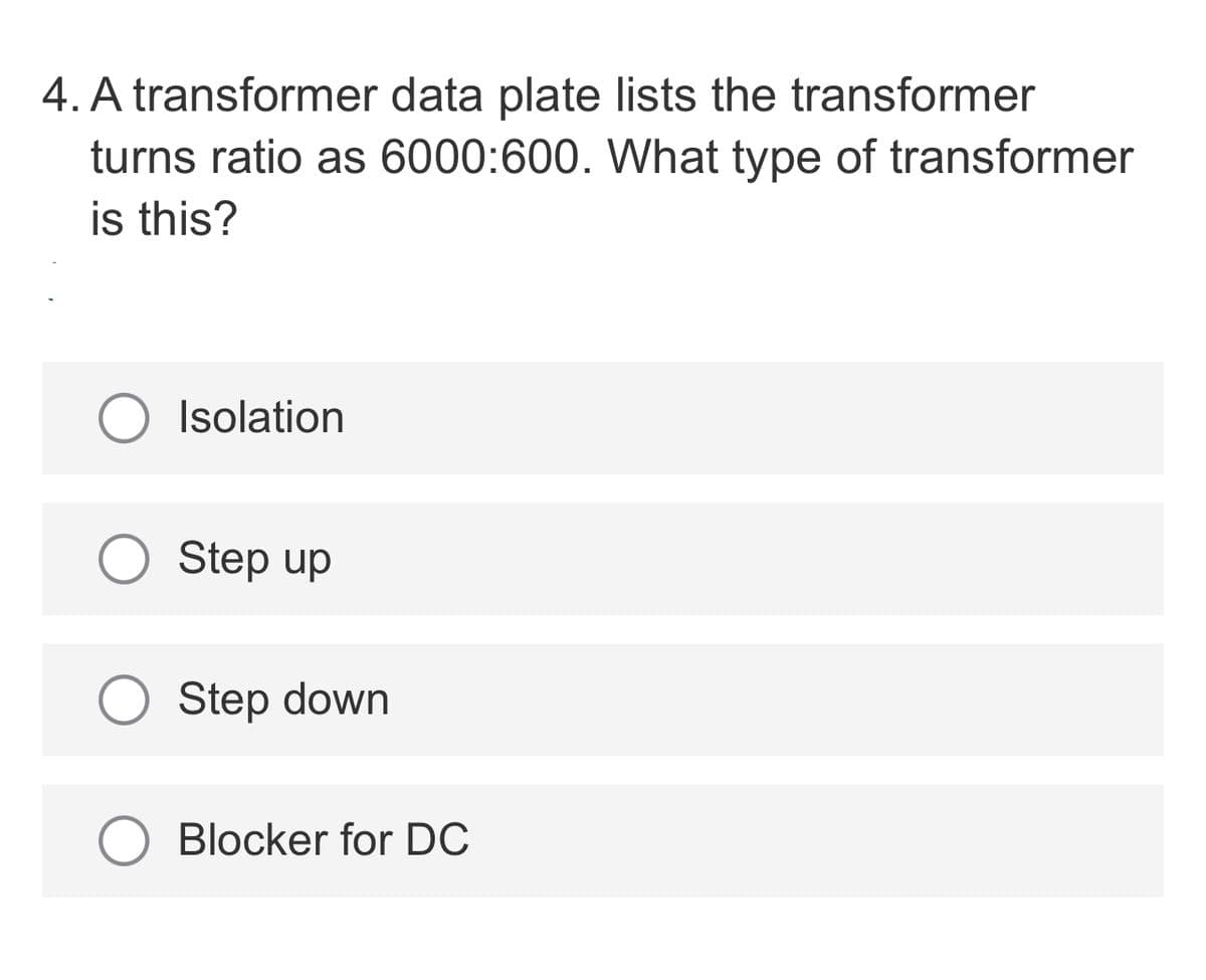 4. A transformer data plate lists the transformer
turns ratio as 6000:600. What type of transformer
is this?
O Isolation
Step up
Step down
Blocker for DC
