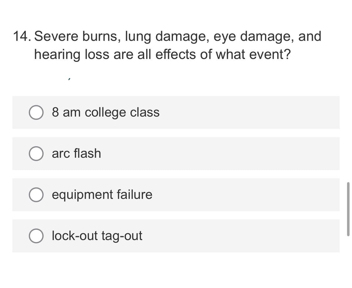 14. Severe burns, lung damage, eye damage, and
hearing loss are all effects of what event?
8 am college class
arc flash
equipment failure
lock-out tag-out
