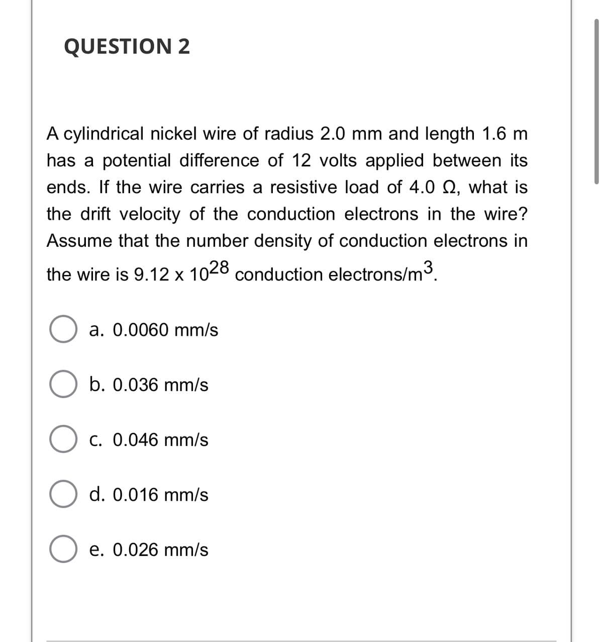 QUESTION 2
A cylindrical nickel wire of radius 2.0 mm and length 1.6 m
has a potential difference of 12 volts applied between its
ends. If the wire carries a resistive load of 4.0 Q, what is
the drift velocity of the conduction electrons in the wire?
Assume that the number density of conduction electrons in
the wire is 9.12 x 1028 conduction electrons/m3.
a. 0.0060 mm/s
b. 0.036 mm/s
C. 0.046 mm/s
d. 0.016 mm/s
e. 0.026 mm/s
