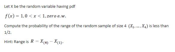 Let X be the random variable having pdf
f(x) = 1,0 < x < 1, zero e.w.
Compute the probability of the range of the random sample of size 4 (X1, ., X4) is less than
1/2.
Hint: Range is R = X(4) – X(1).
