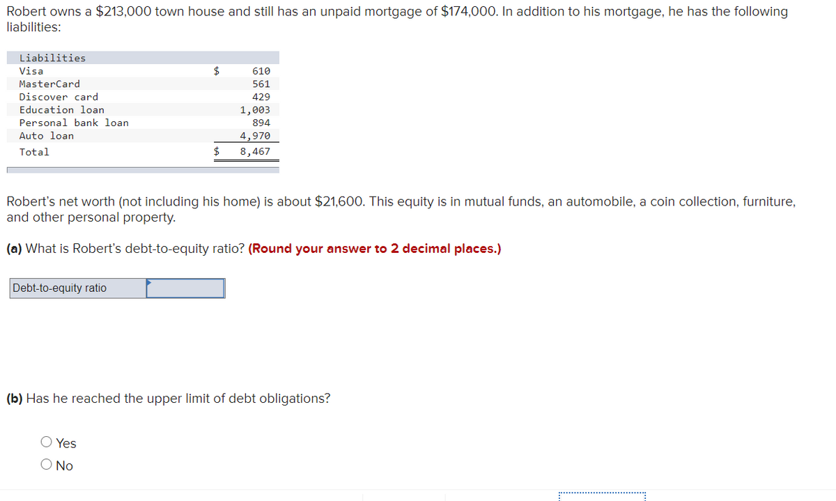 Robert owns a $213,000 town house and still has an unpaid mortgage of $174,000. In addition to his mortgage, he has the following
liabilities:
Liabilities
Visa
$
610
MasterCard
561
Discover card
429
Education loan
1,003
Personal bank loan
894
Auto loan
4,970
$
Total
8,467
Robert's net worth (not including his home) is about $21,600. This equity is in mutual funds, an automobile, a coin collection, furniture,
and other personal property.
(a) What is Robert's debt-to-equity ratio? (Round your answer to 2 decimal places.)
Debt-to-equity ratio
(b) Has he reached the upper limit of debt obligations?
O Yes
O No
