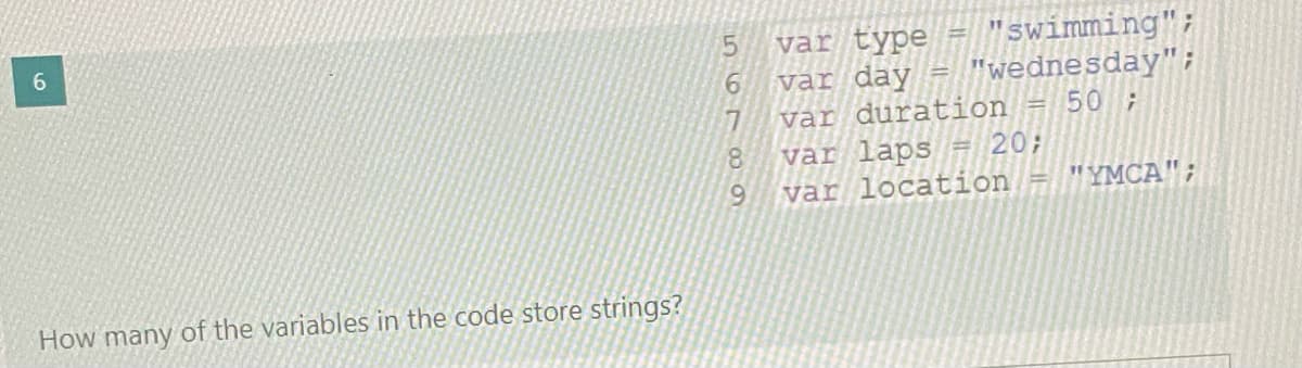 var type = "swimming";
6.
6.
5.
"wednesday";
var day
var duration = 50;
var laps
var location = "YMCA";
%3D
20;
6.
How many of the variables in the code store strings?
