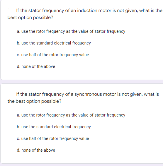 If the stator frequency of an induction motor is not given, what is the
best option possible?
a. use the rotor frequency as the value of stator frequency
b. use the standard electrical frequency
c. use half of the rotor frequency value
d. none of the above
If the stator frequency of a synchronous motor is not given, what is
the best option possible?
a. use the rotor frequency as the value of stator frequency
b. use the standard electrical frequency
c. use half of the rotor frequency value
d. none of the above