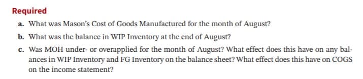 Required
a. What was Mason's Cost of Goods Manufactured for the month of August?
b. What was the balance in WIP Inventory at the end of August?
c. Was MOH under- or overapplied for the month of August? What effect does this have on any bal-
ances in WIP Inventory and FG Inventory on the balance sheet? What effect does this have on COGS
on the income statement?
