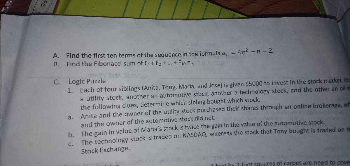 A. Find the first ten terms of the sequence in the formula an =
Find the Fibonacci sum of F1+ F2 + ... + F10 =.
4n2 -n- 2.
В.
C. Logic Puzzle
1. Each of four siblings (Anita, Tony, Maria, and Jose) is given $5000 to invest in the stock market. On
a utility stock, another an automotive stock, another a technology stock, and the other an oil st
the following clues, determine which sibling bought which stock.
Anita and the owner of the utility stock purchased their shares through an online brokerage, wh
a.
and the owner of the automotive stock did not.
b. The gain in value of Maria's stock is twice the gain in the value of the automotive stock.
The technology stock is traded on NASDAQ, whereas the stock that Tony bought is traded on th
C.
Stock Exchange.
anivlo
1 foot by 3-foot squares of carpet are need to cove
